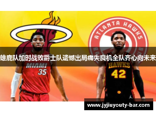 雄鹿队加时战败爵士队遗憾出局痛失良机全队齐心向未来