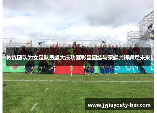 教练团队为女足队员盛大庆功宴彰显团结与荣耀共铸辉煌未来
