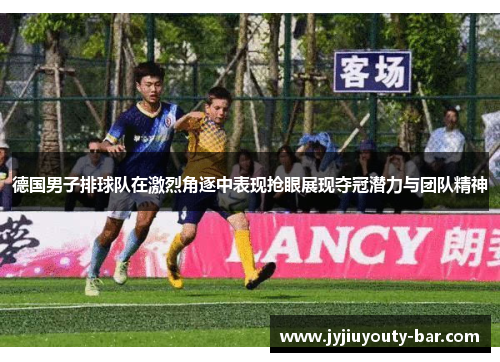德国男子排球队在激烈角逐中表现抢眼展现夺冠潜力与团队精神