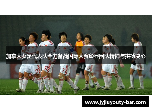 加拿大女足代表队全力备战国际大赛彰显团队精神与拼搏决心