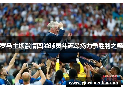 罗马主场激情四溢球员斗志昂扬力争胜利之巅