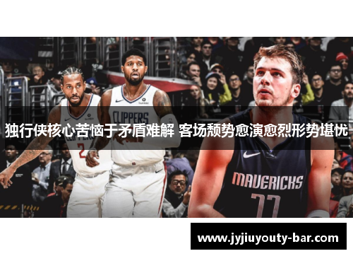 独行侠核心苦恼于矛盾难解 客场颓势愈演愈烈形势堪忧