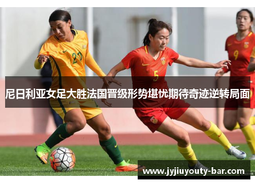 尼日利亚女足大胜法国晋级形势堪忧期待奇迹逆转局面