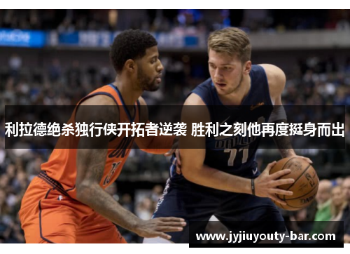 利拉德绝杀独行侠开拓者逆袭 胜利之刻他再度挺身而出